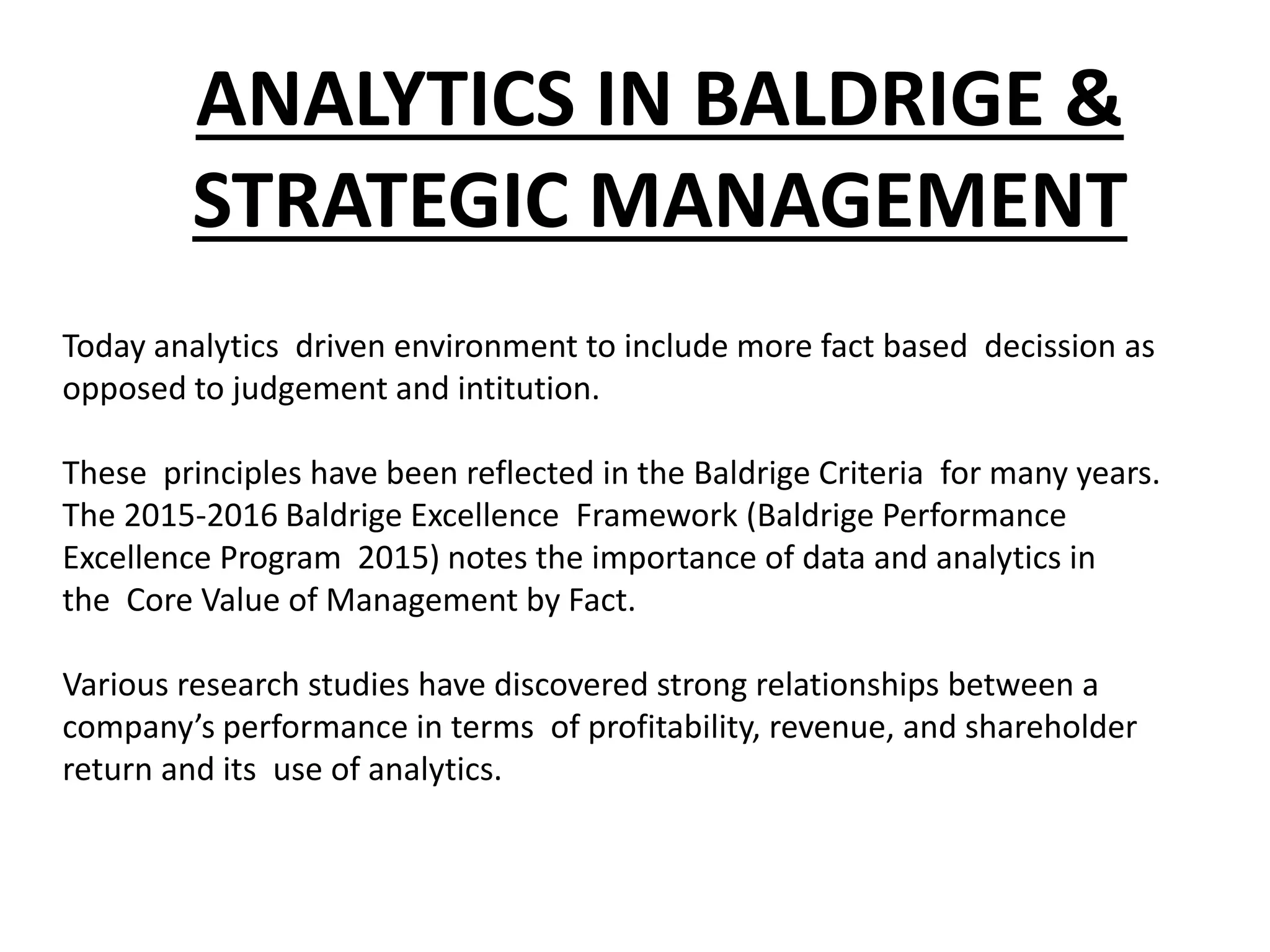ANALYTICS IN BALDRIGE &
STRATEGIC MANAGEMENT
Today analytics driven environment to include more fact based decission as
opposed to judgement and intitution.
These principles have been reflected in the Baldrige Criteria for many years.
The 2015-2016 Baldrige Excellence Framework (Baldrige Performance
Excellence Program 2015) notes the importance of data and analytics in
the Core Value of Management by Fact.
Various research studies have discovered strong relationships between a
company’s performance in terms of profitability, revenue, and shareholder
return and its use of analytics.
 