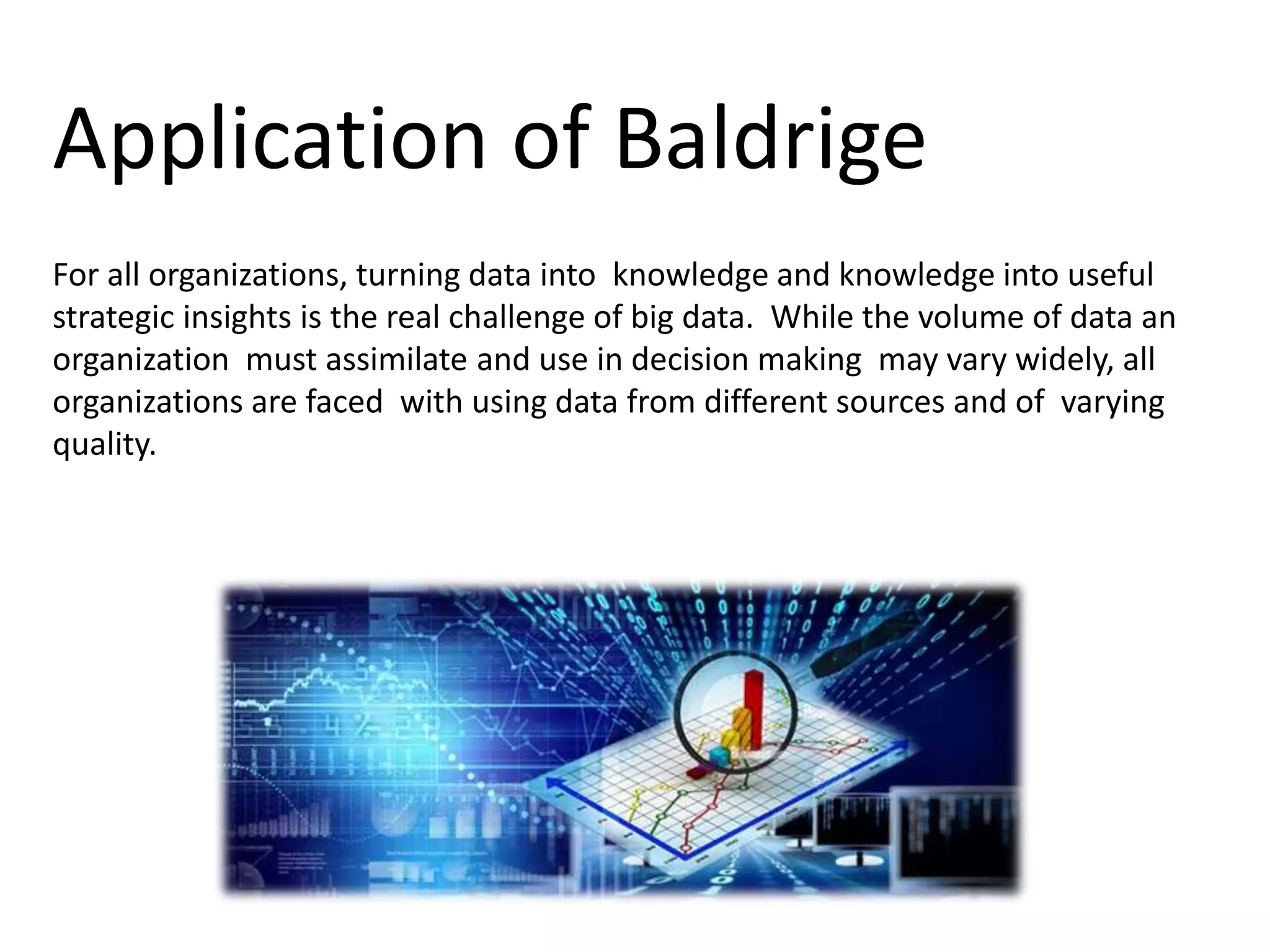 Application of Baldrige
For all organizations, turning data into knowledge and knowledge into useful
strategic insights is the real challenge of big data. While the volume of data an
organization must assimilate and use in decision making may vary widely, all
organizations are faced with using data from different sources and of varying
quality.
 