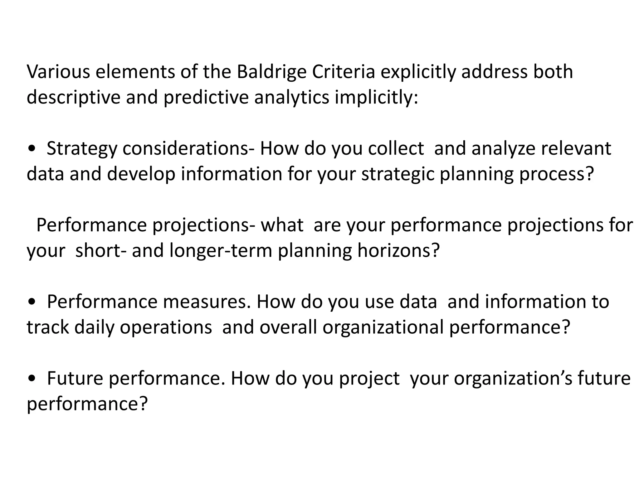 Various elements of the Baldrige Criteria explicitly address both
descriptive and predictive analytics implicitly:
• Strategy considerations- How do you collect and analyze relevant
data and develop information for your strategic planning process?
Performance projections- what are your performance projections for
your short- and longer-term planning horizons?
• Performance measures. How do you use data and information to
track daily operations and overall organizational performance?
• Future performance. How do you project your organization’s future
performance?
 