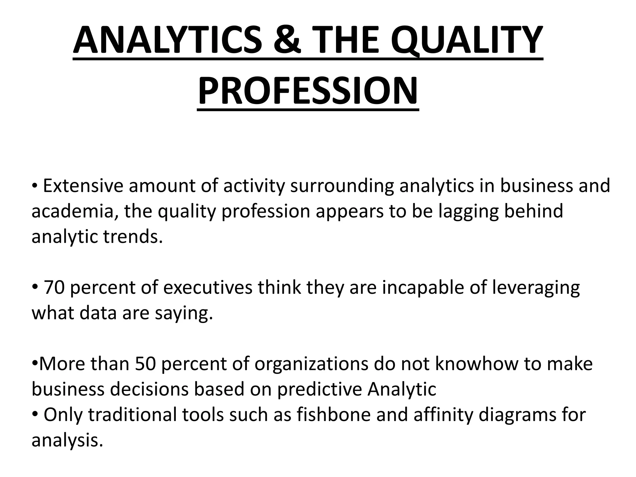 ANALYTICS & THE QUALITY
PROFESSION
• Extensive amount of activity surrounding analytics in business and
academia, the quality profession appears to be lagging behind
analytic trends.
• 70 percent of executives think they are incapable of leveraging
what data are saying.
•More than 50 percent of organizations do not knowhow to make
business decisions based on predictive Analytic
• Only traditional tools such as fishbone and affinity diagrams for
analysis.
 