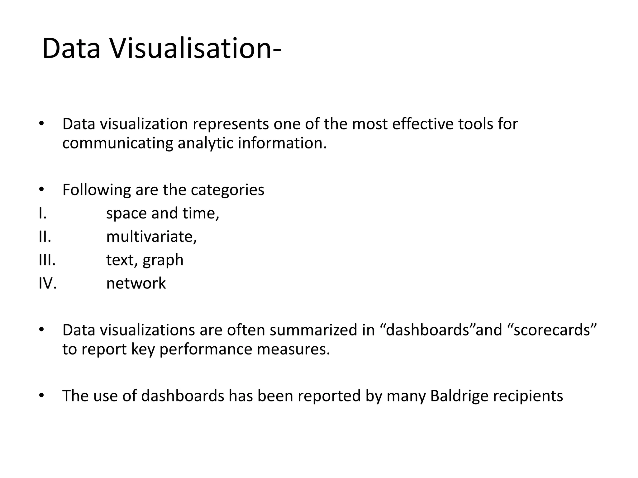 • Data visualization represents one of the most effective tools for
communicating analytic information.
• Following are the categories
I. space and time,
II. multivariate,
III. text, graph
IV. network
• Data visualizations are often summarized in “dashboards”and “scorecards”
to report key performance measures.
• The use of dashboards has been reported by many Baldrige recipients
Data Visualisation-
 