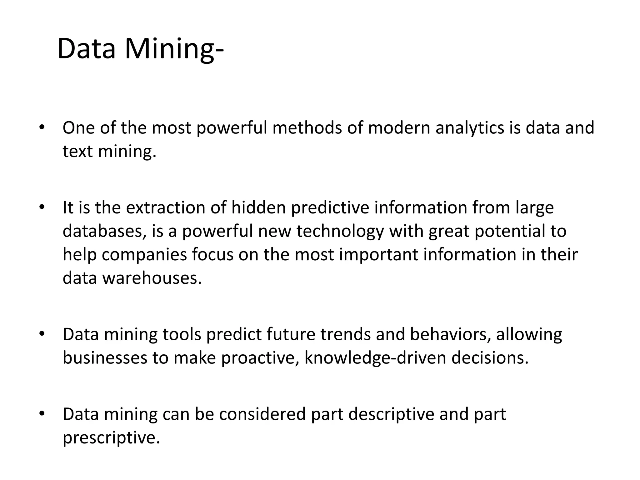 • One of the most powerful methods of modern analytics is data and
text mining.
• It is the extraction of hidden predictive information from large
databases, is a powerful new technology with great potential to
help companies focus on the most important information in their
data warehouses.
• Data mining tools predict future trends and behaviors, allowing
businesses to make proactive, knowledge-driven decisions.
• Data mining can be considered part descriptive and part
prescriptive.
Data Mining-
 