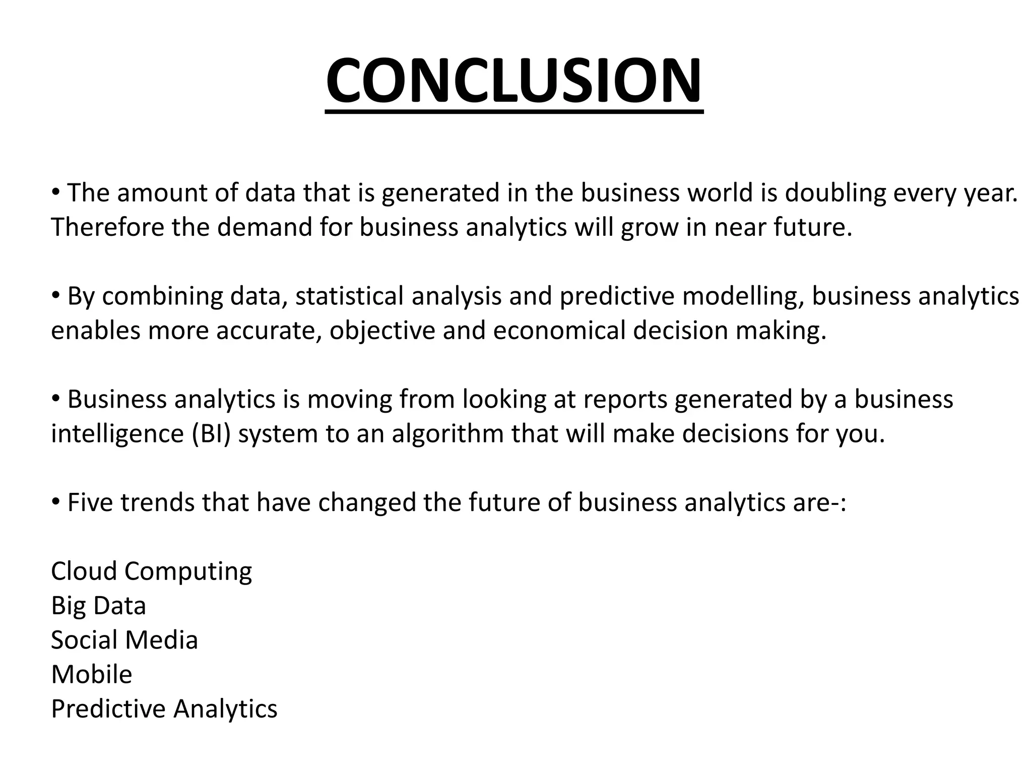 CONCLUSION
• The amount of data that is generated in the business world is doubling every year.
Therefore the demand for business analytics will grow in near future.
• By combining data, statistical analysis and predictive modelling, business analytics
enables more accurate, objective and economical decision making.
• Business analytics is moving from looking at reports generated by a business
intelligence (BI) system to an algorithm that will make decisions for you.
• Five trends that have changed the future of business analytics are-:
Cloud Computing
Big Data
Social Media
Mobile
Predictive Analytics
 