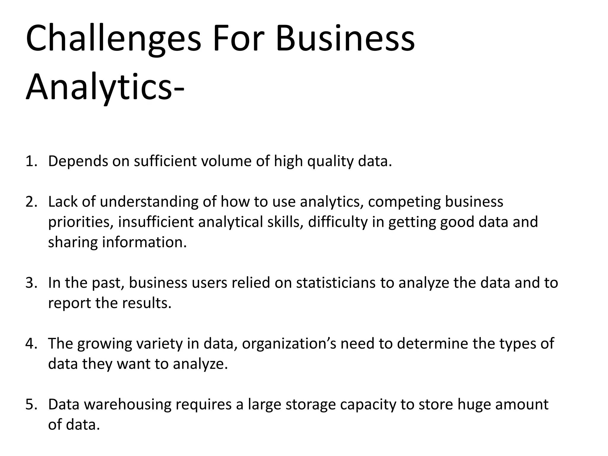 Challenges For Business
Analytics-
1. Depends on sufficient volume of high quality data.
2. Lack of understanding of how to use analytics, competing business
priorities, insufficient analytical skills, difficulty in getting good data and
sharing information.
3. In the past, business users relied on statisticians to analyze the data and to
report the results.
4. The growing variety in data, organization’s need to determine the types of
data they want to analyze.
5. Data warehousing requires a large storage capacity to store huge amount
of data.
 
