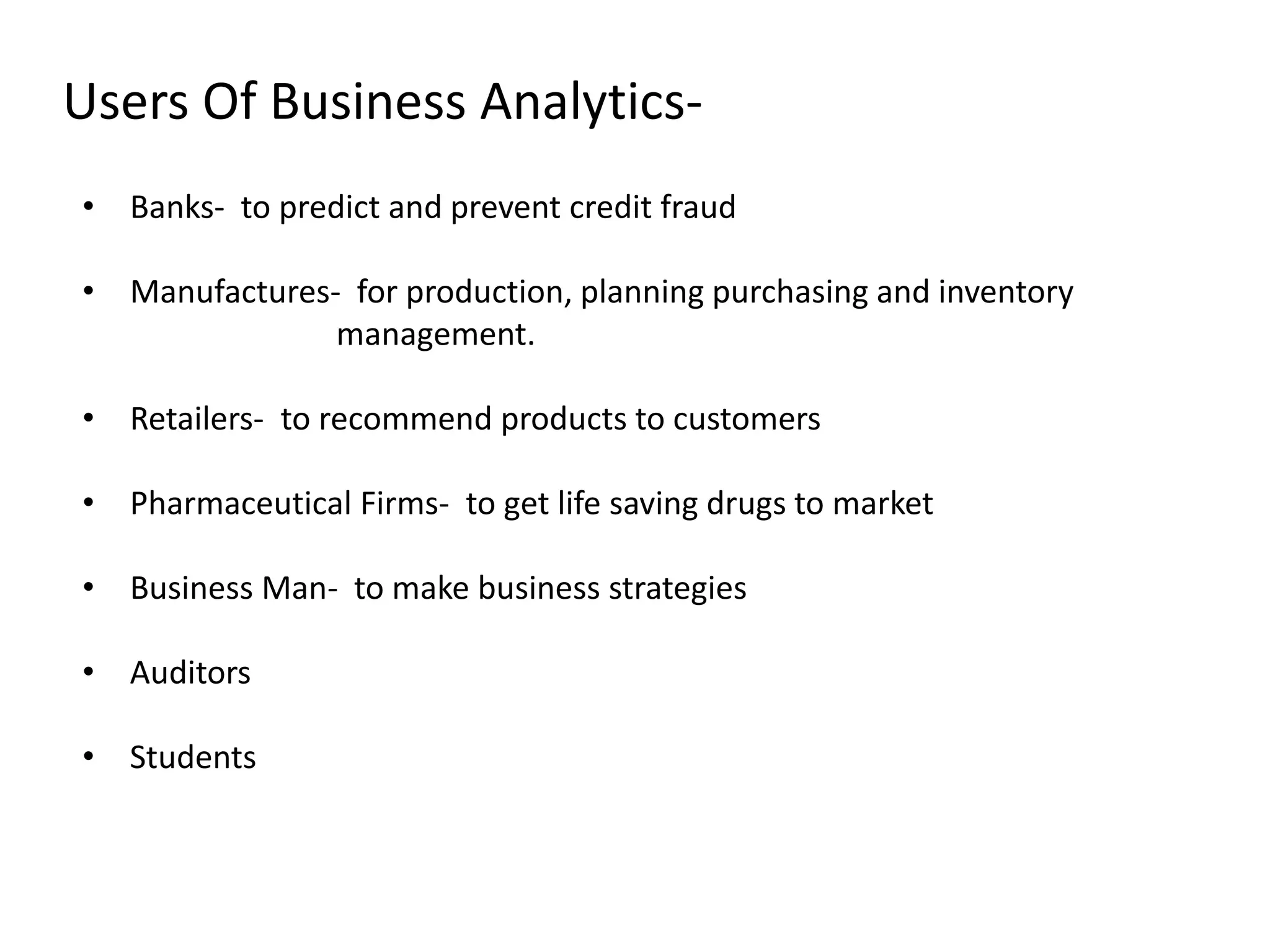 Users Of Business Analytics-
• Banks- to predict and prevent credit fraud
• Manufactures- for production, planning purchasing and inventory
management.
• Retailers- to recommend products to customers
• Pharmaceutical Firms- to get life saving drugs to market
• Business Man- to make business strategies
• Auditors
• Students
 