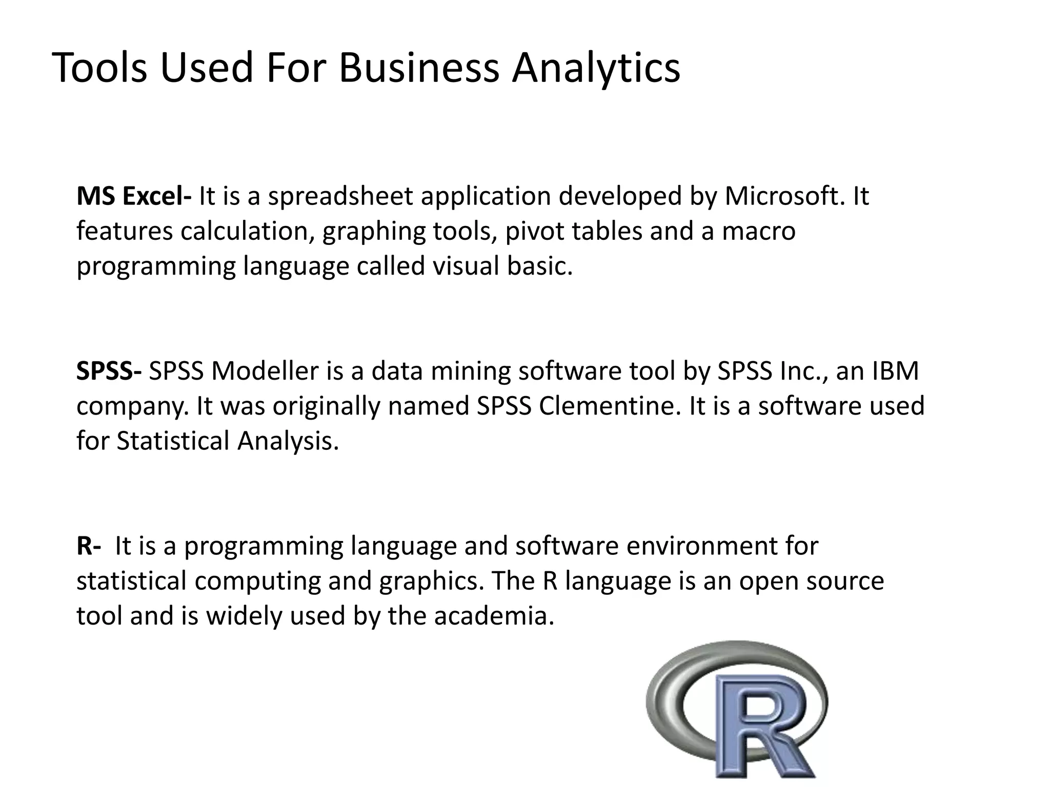 Tools Used For Business Analytics
MS Excel- It is a spreadsheet application developed by Microsoft. It
features calculation, graphing tools, pivot tables and a macro
programming language called visual basic.
SPSS- SPSS Modeller is a data mining software tool by SPSS Inc., an IBM
company. It was originally named SPSS Clementine. It is a software used
for Statistical Analysis.
R- It is a programming language and software environment for
statistical computing and graphics. The R language is an open source
tool and is widely used by the academia.
 