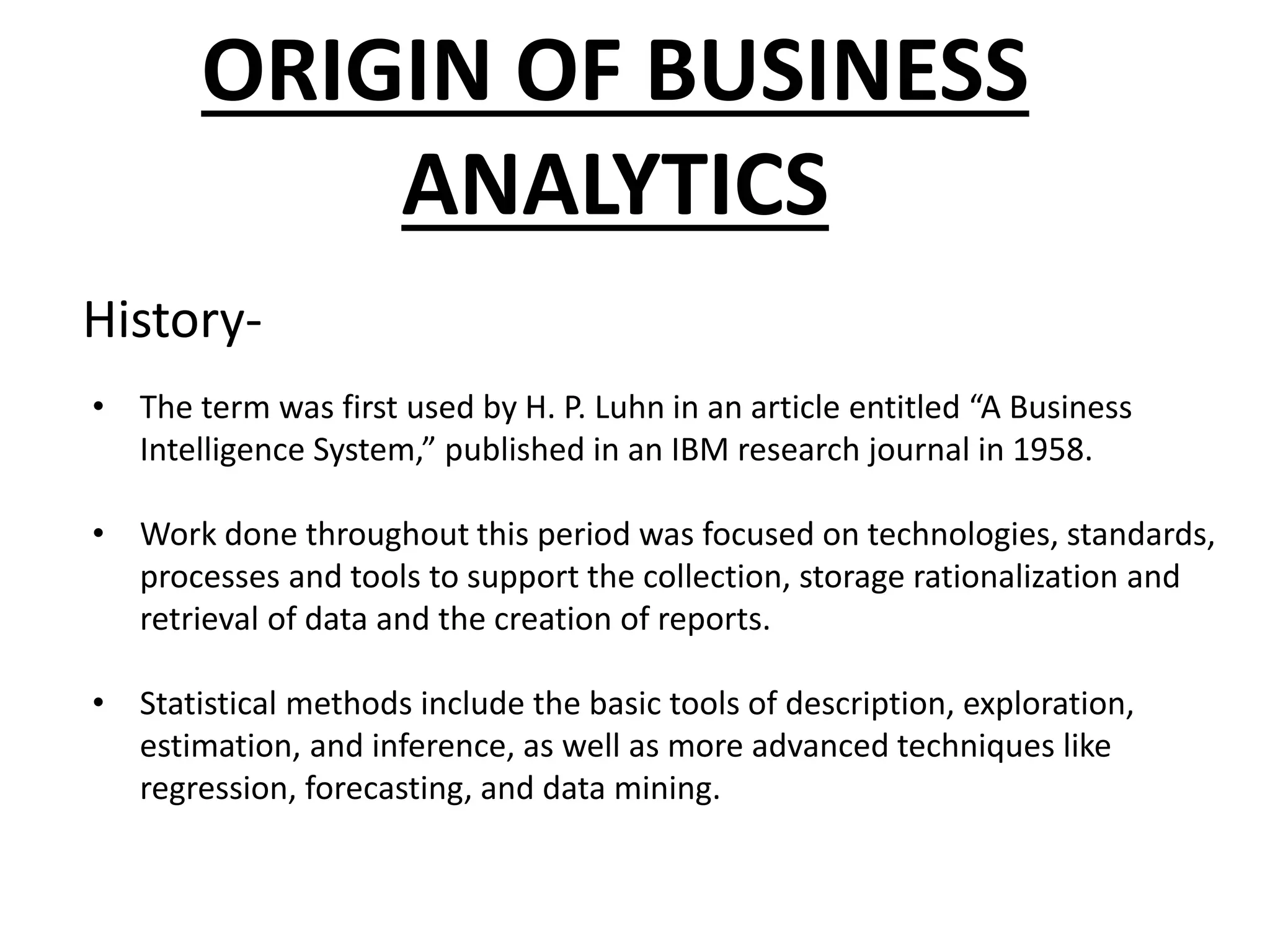 ORIGIN OF BUSINESS
ANALYTICS
• The term was first used by H. P. Luhn in an article entitled “A Business
Intelligence System,” published in an IBM research journal in 1958.
• Work done throughout this period was focused on technologies, standards,
processes and tools to support the collection, storage rationalization and
retrieval of data and the creation of reports.
• Statistical methods include the basic tools of description, exploration,
estimation, and inference, as well as more advanced techniques like
regression, forecasting, and data mining.
History-
 