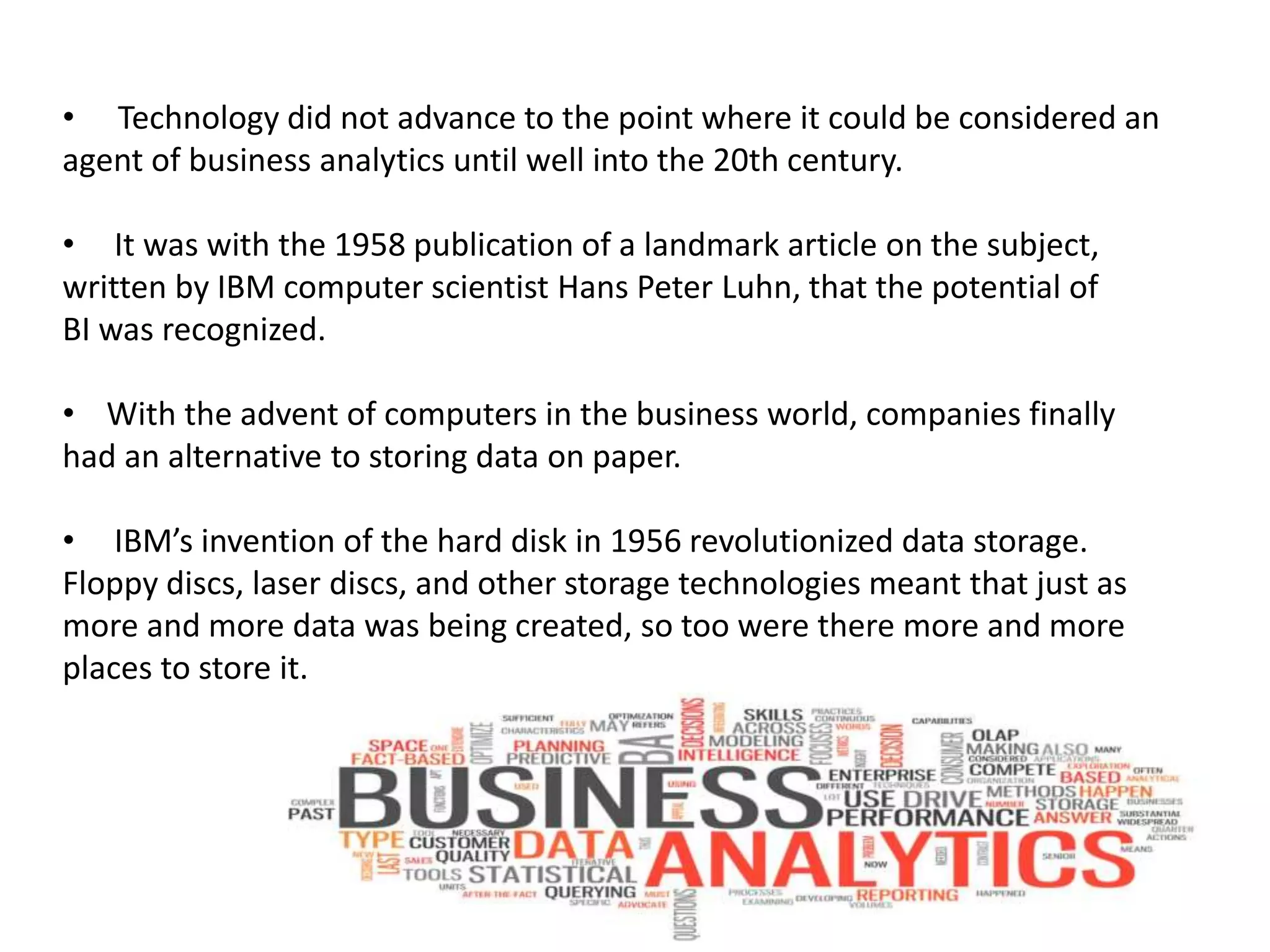 • Technology did not advance to the point where it could be considered an
agent of business analytics until well into the 20th century.
• It was with the 1958 publication of a landmark article on the subject,
written by IBM computer scientist Hans Peter Luhn, that the potential of
BI was recognized.
• With the advent of computers in the business world, companies finally
had an alternative to storing data on paper.
• IBM’s invention of the hard disk in 1956 revolutionized data storage.
Floppy discs, laser discs, and other storage technologies meant that just as
more and more data was being created, so too were there more and more
places to store it.
 
