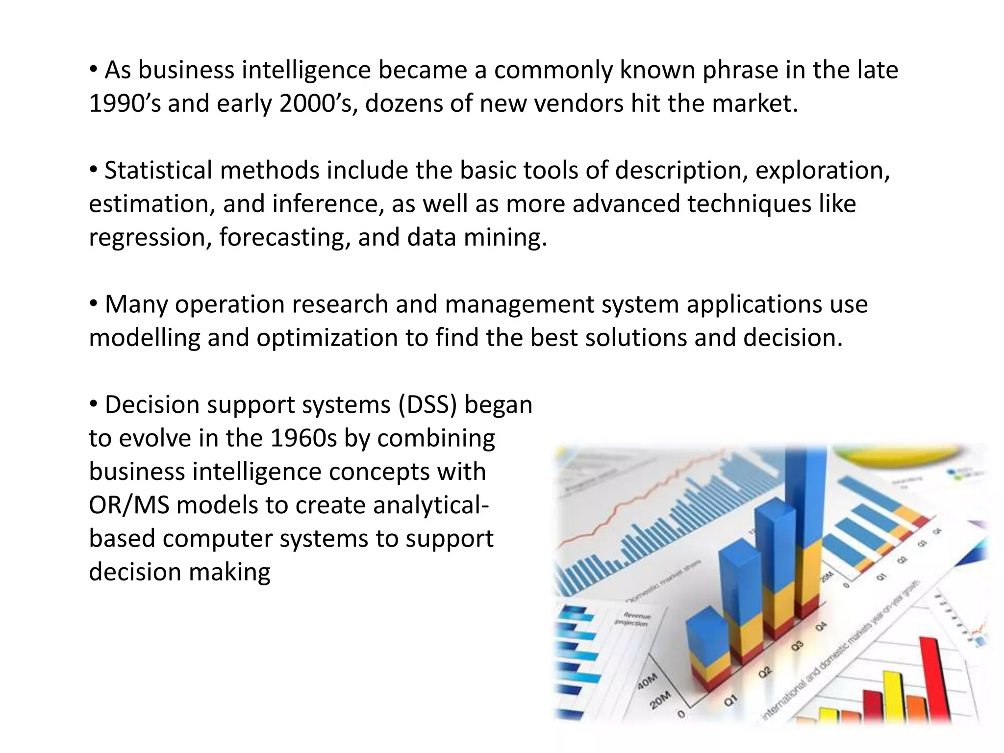 • As business intelligence became a commonly known phrase in the late
1990’s and early 2000’s, dozens of new vendors hit the market.
• Statistical methods include the basic tools of description, exploration,
estimation, and inference, as well as more advanced techniques like
regression, forecasting, and data mining.
• Many operation research and management system applications use
modelling and optimization to find the best solutions and decision.
• Decision support systems (DSS) began
to evolve in the 1960s by combining
business intelligence concepts with
OR/MS models to create analytical-
based computer systems to support
decision making
 