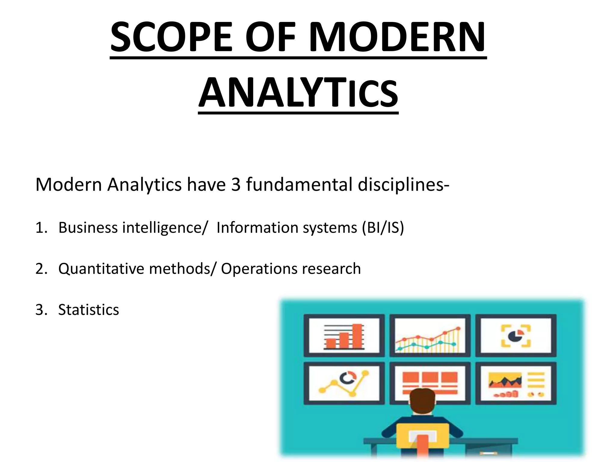 SCOPE OF MODERN
ANALYTICS
Modern Analytics have 3 fundamental disciplines-
1. Business intelligence/ Information systems (BI/IS)
2. Quantitative methods/ Operations research
3. Statistics
 