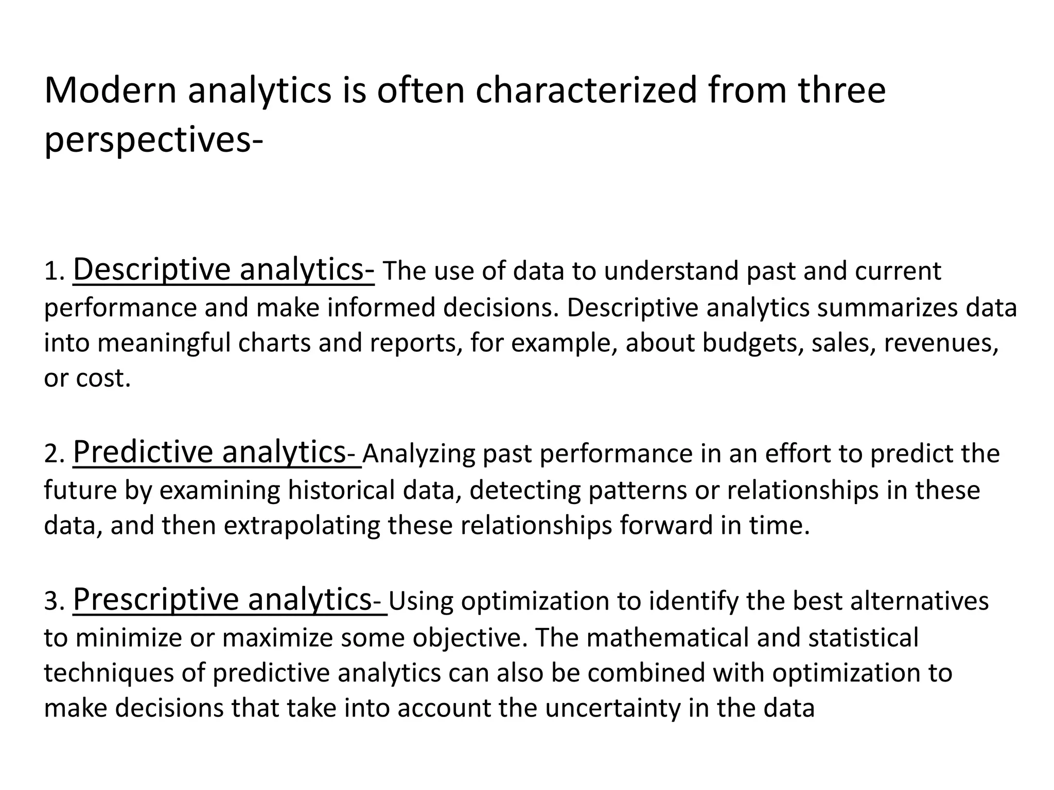 Modern analytics is often characterized from three
perspectives-
1. Descriptive analytics- The use of data to understand past and current
performance and make informed decisions. Descriptive analytics summarizes data
into meaningful charts and reports, for example, about budgets, sales, revenues,
or cost.
2. Predictive analytics- Analyzing past performance in an effort to predict the
future by examining historical data, detecting patterns or relationships in these
data, and then extrapolating these relationships forward in time.
3. Prescriptive analytics- Using optimization to identify the best alternatives
to minimize or maximize some objective. The mathematical and statistical
techniques of predictive analytics can also be combined with optimization to
make decisions that take into account the uncertainty in the data
 