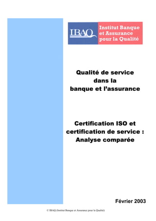 Qualité de service
                            dans la
                     banque et l’assurance




                   Certification ISO et
                 certification de service :
                    Analyse comparée




                                                        Février 2003
© IBAQ (Institut Banque et Assurance pour la Qualité)
 