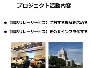 プロジェクト活動内容
●【電話リレーサービス】に対する理解を広める
●【電話リレーサービス】を公共インフラ化する
 