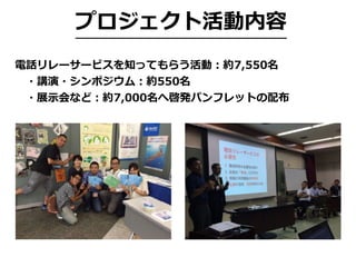 プロジェクト活動内容
電話リレーサービスを知ってもらう活動：約7,550名
 ・講演・シンポジウム：約550名
 ・展⽰会など：約7,000名へ啓発パンフレットの配布
 