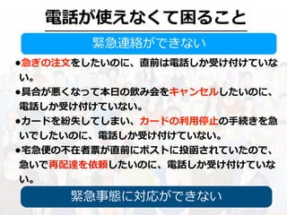 電話が使えなくて困ること
緊急連絡ができない
•急ぎの注⽂をしたいのに、直前は電話しか受け付けていな
い。
•具合が悪くなって本⽇の飲み会をキャンセルしたいのに、
電話しか受け付けていない。
•カードを紛失してしまい、カードの利⽤停⽌の⼿続きを急
いでしたいのに、電話しか受け付けていない。
•宅急便の不在者票が直前にポストに投函されていたので、
急いで再配達を依頼したいのに、電話しか受け付けていな
い。
緊急事態に対応ができない
 
