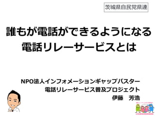 誰もが電話ができるようになる
電話リレーサービスとは
NPO法⼈インフォメーションギャップバスター
電話リレーサービス普及プロジェクト
     伊藤 芳浩
茨城県⾃⺠党県連
 