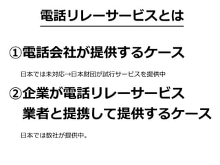 電話リレーサービスとは
①電話会社が提供するケース
②企業が電話リレーサービス
 業者と提携して提供するケース
⽇本では未対応→⽇本財団が試⾏サービスを提供中
⽇本では数社が提供中。
 