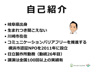 N P O 法 ⼈
イ ン フ ォ メ ー シ ョ ン ギ ャ ッ プ バ ス タ ー
⾃ ⼰ 紹 介
• 岐⾩県出⾝
• ⽣まれつき聞こえない
• 川崎市在住
• コミュニケーションバリアフリーを推進する
 横浜市認証NPOを2011年に設⽴
• ⽇⽴製作所勤務（勤続26年⽬）
• 講演は全国100回以上の実績有
 