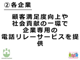 顧 客 満 ⾜ 度 向 上 や
社 会 貢 献 の ⼀ 環 で
企 業 専 ⽤ の
電 話 リ レ ー サ ー ビ ス を 提
供
② 各 企 業
 