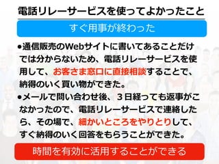 電話リレーサービスを使ってよかったこと
すぐ⽤事が終わった
•通信販売のWebサイトに書いてあることだけ
では分からないため、電話リレーサービスを使
⽤して、お客さま窓⼝に直接相談することで、
納得のいく買い物ができた。
•メールで問い合わせ後、３⽇経っても返事がこ
なかったので、電話リレーサービスで連絡した
ら、その場で、細かいところをやりとりして、
すぐ納得のいく回答をもらうことができた。
時間を有効に活⽤することができる
 