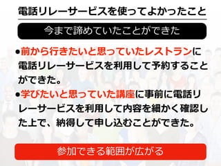 今まで諦めていたことができた
•前から⾏きたいと思っていたレストランに
電話リレーサービスを利⽤して予約すること
ができた。
•学びたいと思っていた講座に事前に電話リ
レーサービスを利⽤して内容を細かく確認し
た上で、納得して申し込むことができた。
電話リレーサービスを使ってよかったこと
参加できる範囲が広がる
 