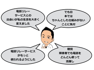 電話リレー
サービスとの
出会いが私の⽣活を⼤きく
変えました
でも⽇
本では
ちゃんとした仕組みがない
ことに気付
電話リレーサービス
がもっと
使われるようにした
聴覚
障害者でも電話を
どんどん使って
活躍し
 
