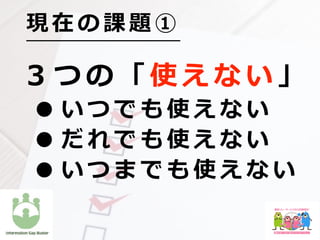 ３ つ の 「 使 え な い 」
• い つ で も 使 え な い
• だ れ で も 使 え な い
• い つ ま で も 使 え な い
現 在 の 課 題 ①
 