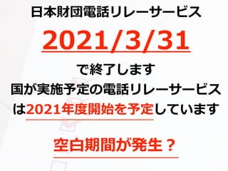 ⽇本財団電話リレーサービス
2021/3/31
で終了します
国が実施予定の電話リレーサービス
は2021年度開始を予定しています
空⽩期間が発⽣？
 
