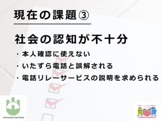 社 会 の 認 知 が 不 ⼗ 分
  ・ 本 ⼈ 確 認 に 使 え な い
  ・ い た ず ら 電 話 と 誤 解 さ れ る
  ・ 電 話 リ レ ー サ ー ビ ス の 説 明 を 求 め ら れ る
現 在 の 課 題 ③
 