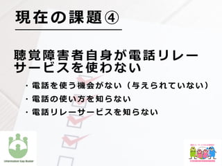 聴 覚 障 害 者 ⾃ ⾝ が 電 話 リ レ ー
サ ー ビ ス を 使 わ な い
  ・ 電 話 を 使 う 機 会 が な い （ 与 え ら れ て い な い ）
  ・ 電 話 の 使 い ⽅ を 知 ら な い
  ・ 電 話 リ レ ー サ ー ビ ス を 知 ら な い
現 在 の 課 題 ④
 