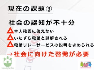社 会 の 認 知 が 不 ⼗ 分
  本 ⼈ 確 認 に 使 え な い
  い た ず ら 電 話 と 誤 解 さ れ る
  電 話 リ レ ー サ ー ビ ス の 説 明 を 求 め ら れ る
現 在 の 課 題 ③
→ 社 会 に 向 け た 啓 発 が 必 要
 