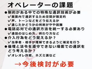 オ ペ レ ー タ ー の 課 題
→ 今 後 検 討 が 必 要
•制 約 が あ る 中 で の 特 殊 な 通 訳 技 術 が 必 要
✓画 ⾯ 内 で 通 訳 す る た め 空 間 が 限 定 的
✓声 、 ト ー ン な ど を ど う 伝 え る か
✓通 じ た か ど う か の 判 断 が や や 困 難
•電 話 応 対 で の 通 訳 ⽅ 法 を 統 ⼀ す る 必 要 あ り
✓通 話 の は じ め ⽅ 、 終 わ り ⽅ な ど
•介 ⼊ ⾏ 為 を ど う 捉 え る か ？
✓当 事 者 ・ 相 ⼿ が 理 解 で き る よ う に 補 ⾜ を ⾏ う
•倫 理 と 法 令 を 遵 守 で き な い 場 ⾯ で の 通 訳 を
ど う 考 え る か ？
✓オ レ オ レ 詐 欺 、 ネ ズ ミ 講 な ど
 