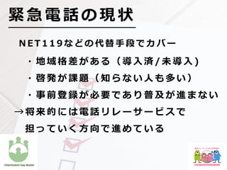 N E T 1 1 9 な ど の 代 替 ⼿ 段 で カ バ ー
  ・ 地 域 格 差 が あ る （ 導 ⼊ 済 / 未 導 ⼊ )
  ・ 啓 発 が 課 題 （ 知 ら な い ⼈ も 多 い ）
  ・ 事 前 登 録 が 必 要 で あ り 普 及 が 進 ま な い
→ 将 来 的 に は 電 話 リ レ ー サ ー ビ ス で
  担 っ て い く ⽅ 向 で 進 め て い る
緊 急 電 話 の 現 状
 