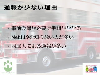 ・事前登録が必要で⼿間がかかる
・Net119を知らない⼈が多い
・同居⼈による通報が多い
通 報 が 少 な い 理 由
 