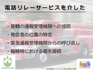 ・管轄の通報受理機関への接続
・発信者の位置の特定
・緊急通報受理機関からの呼び返し
・輻輳時における優先接続
電 話 リ レ ー サ ー ビ ス を 介 し た
第６回電話リレーサービスに係るWG資料より抜粋
 
