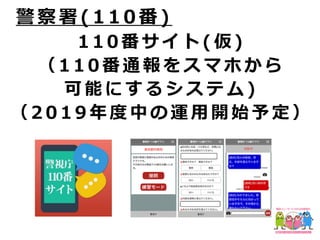 1 1 0 番 サ イ ト ( 仮 )
（ 1 1 0 番 通 報 を ス マ ホ か ら
可 能 に す る シ ス テ ム )
（ 2 0 1 9 年 度 中 の 運 ⽤ 開 始 予 定 ）
警 察 署 ( 1 1 0 番 )
 