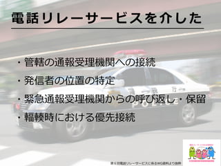 ・管轄の通報受理機関への接続
・発信者の位置の特定
・緊急通報受理機関からの呼び返し・保留
・輻輳時における優先接続
電 話 リ レ ー サ ー ビ ス を 介 し た
第６回電話リレーサービスに係るWG資料より抜粋
 