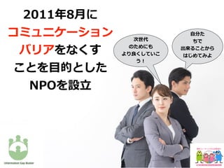 ⾃分た
ちで
出来ることから
はじめてみよ
次世代
のためにも
より良くしていこ
う！
2011年8⽉に
コミュニケーション
バリアをなくす
ことを⽬的とした
NPOを設⽴
 