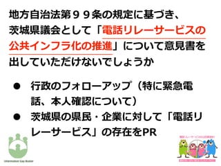 • ⾏政のフォローアップ（特に緊急電
話、本⼈確認について）
• 茨城県の県⺠・企業に対して「電話リ
レーサービス」の存在をPR
地⽅⾃治法第９９条の規定に基づき、
茨城県議会として「電話リレーサービスの
公共インフラ化の推進」について意⾒書を
出していただけないでしょうか
 