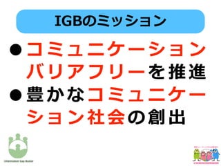 •コ ミ ュ ニ ケ ー シ ョ ン
バ リ ア フ リ ー を 推 進
•豊 か な コ ミ ュ ニ ケ ー
シ ョ ン 社 会 の 創 出
IGBのミッション
 