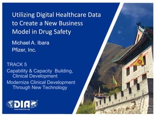 Utilizing Digital Healthcare Data to Create a New Business Model in Drug Safety  Michael A. Ibara Pfizer, Inc. TRACK 5 Capability & Capacity  Building, Clinical Development Modernize Clinical Development Through New Technology 