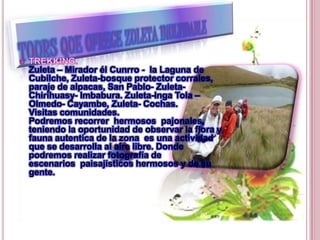 Zuleta – Mirador él Cunrro - la Laguna de
Cubilche, Zuleta-bosque protector corrales,
paraje de alpacas, San Pablo- Zuleta-
Chirihuasy- Imbabura. Zuleta-Inga Tola –
Olmedo- Cayambe, Zuleta- Cochas.
Visitas comunidades.
Podremos recorrer hermosos pajonales,
teniendo la oportunidad de observar la flora y
fauna autentica de la zona es una actividad
que se desarrolla al aire libre. Donde
podremos realizar fotografía de
escenarios paisajísticos hermosos y de su
gente.
 