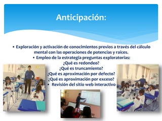 Anticipación:
• Exploración y activación de conocimientos previos a través del cálculo
mental con las operaciones de potencias y raíces.
• Empleo de la estrategia preguntas exploratorias:
¿Qué es redondeo?
¿Qué es truncamiento?
¿Qué es aproximación por defecto?
¿Qué es aproximación por exceso?
• Revisión del sitio web interactivo
 