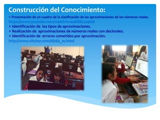• Presentación de un cuadro de la clasificación de las aproximaciones de los números reales.
https://www.youtube.com/watch?v=aoE6BL2s4bM
• Identificación de los tipos de aproximaciones.
• Realización de aproximaciones de números reales con decimales.
• Identificación de errores cometidos por aproximación.
http://www.vitutor.com/di/d/a_1e.html
Construcción del Conocimiento:
 
