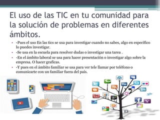 El uso de las TIC en tu comunidad para
la solución de problemas en diferentes
ámbitos.
• -Pues el uso En las tics se usa para investigar cuando no sabes, algo en específico
lo puedes investigar.
• -Se usa en la escuela para resolver dudas o investigar una tarea .
• -En el ámbito laboral se usa para hacer presentación o investigar algo sobre la
empresa. O hacer graficas.
• -Y pues en el ámbito familiar se usa para ver tele llamar por teléfono o
comunicarte con un familiar fuera del país.
 