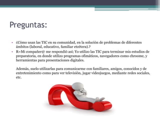 Preguntas:
• ¿Cómo usan las TIC en su comunidad, en la solución de problemas de diferentes
ámbitos (laboral, educativo, familiar etcétera).?
• R=Mi compañer@ me respondió así; Yo utilizo las TIC para terminar mis estudios de
preparatoria, en donde utilizo programas ofimáticos, navegadores como chroome, y
herramientas para presentaciones digitales.
Además, suelo utilizarlas para comunicarme con familiares, amigos, conocidos y de
entretenimiento como para ver televisión, jugar videojuegos, mediante redes sociales,
etc.
 
