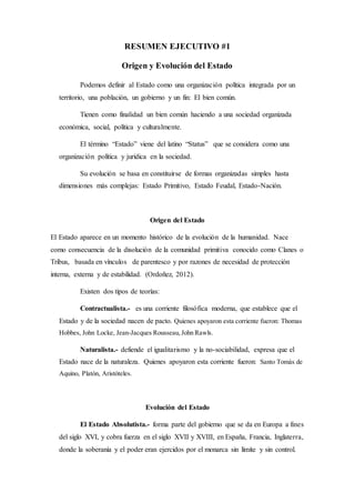 RESUMEN EJECUTIVO #1
Origen y Evolución del Estado
Podemos definir al Estado como una organización política integrada por un
territorio, una población, un gobierno y un fin: El bien común.
Tienen como finalidad un bien común haciendo a una sociedad organizada
económica, social, política y culturalmente.
El término “Estado” viene del latino “Status” que se considera como una
organización política y jurídica en la sociedad.
Su evolución se basa en constituirse de formas organizadas simples hasta
dimensiones más complejas: Estado Primitivo, Estado Feudal, Estado-Nación.
Origen del Estado
El Estado aparece en un momento histórico de la evolución de la humanidad. Nace
como consecuencia de la disolución de la comunidad primitiva conocido como Clanes o
Tribus, basada en vínculos de parentesco y por razones de necesidad de protección
interna, externa y de estabilidad. (Ordoñez, 2012).
Existen dos tipos de teorías:
Contractualista.- es una corriente filosófica moderna, que establece que el
Estado y de la sociedad nacen de pacto. Quienes apoyaron esta corriente fueron: Thomas
Hobbes, John Locke, Jean-Jacques Rousseau, John Rawls.
Naturalista.- defiende el igualitarismo y la no-sociabilidad, expresa que el
Estado nace de la naturaleza. Quienes apoyaron esta corriente fueron: Santo Tomás de
Aquino, Platón, Aristóteles.
Evolución del Estado
El Estado Absolutista.- forma parte del gobierno que se da en Europa a fines
del siglo XVI, y cobra fuerza en el siglo XVII y XVIII, en España, Francia, Inglaterra,
donde la soberanía y el poder eran ejercidos por el monarca sin límite y sin control.
 