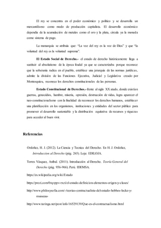 El rey se concentra en el poder económico y político y se desarrolla un
mercantilismo como modo de producción capitalista. El desarrollo económico
dependía de la acumulación de metales como el oro y la plata, circula ya la moneda
como sistema de pago.
La monarquía se atribuía que: “La voz del rey es la voz de Dios” y que “la
voluntad del rey es la voluntad suprema”.
El Estado Social de Derecho.- el estado de derecho históricamente llega a
sustituir al absolutismo de la época feudal ya que se caracterizaba porque reconoce
que la soberanía radica en el pueblo, establece una jerarquía de las normas jurídicas,
admite la división de las Funciones Ejecutiva, Judicial y Legislativa creado por
Montesquieu, reconoce los derechos constitucionales de las personas.
Estado Constitucional de Derechos.- frente al siglo XX atado, donde existían
guerras, genocidios, hambre, miseria, opresión, destrucción de vidas, logra aparecer el
neo-constitucionalismo con la finalidad de reconocer los derechos humanos, establecer
una planificación en los organismos, instituciones y entidades del sector público para
promover el desarrollo sustentable y la distribución equitativa de recursos y riquezas
para acceder al buen vivir.
Referencias
Ordoñez, H. J. (2012). La Ciencia y Tecnica del Derecho. En H. J. Ordoñez,
Introduccion al Derecho (pág. 265). Loja: EDILOJA.
Torres Vásquez, Aníbal. (2011). Introducción al Derecho. Teoría General del
Derecho (pág. 956-966). Perú. IDEMSA.
https://es.wikipedia.org/wiki/Estado
https://prezi.com/0rqvppv-rxzi/el-estado-definicion-elementos-origen-y-clases/
http://www.philosysofia.com/-/teorias-contractualista-del-estado-hobbes-locke-y-
rousseau-
http://www.taringa.net/post/info/16529139/Que-es-el-contractualismo.html
 