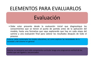 ELEMENTOS PARA EVALUARLOS
Evaluación
• Debe estar presente desde la evaluación inicial que diagnostique los
conocimientos que se tienen el punto de partida antes de la aplicación del
modelo, hasta una formativa que vaya explorando que hay en cada etapa del
camino y una evaluación final para valorar los resultados después de todo el
proceso.
Externa :debe contemplar los niveles educativos, así como explorar las necesidades de la
sociedad y del sistema en general
Interna: es necesario que cada componente curricular tenga una congruencia vertical de los
niveles que van ligados y secuenciados.
 