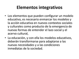 Elementos integrativos
• Los elementos que pueden configurar un modelo
educativo, es necesario enmarcar los modelos y
la acción educativa en nuevos contextos sociales
y culturales como producto de la emergencia de
nuevas formas de entender el lazo social y el
acervo cultural,
• La educación, y con ella los modelos educativos,
deberán transformarse para adaptarse a las
nuevas necesidades y a las condiciones
inmediatas de la sociedad.
 